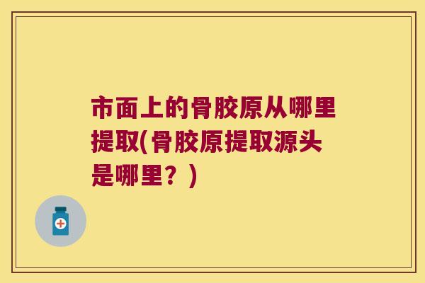 市面上的骨胶原从哪里提取(骨胶原提取源头是哪里？)