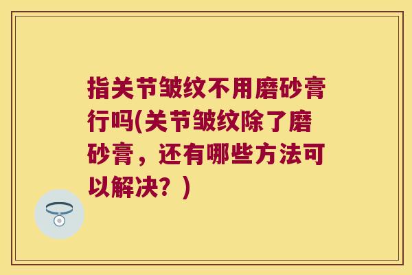 指关节皱纹不用磨砂膏行吗(关节皱纹除了磨砂膏,还有哪些方法可以解决?) 指关节皱纹不用磨砂膏行吗(关节皱纹除了磨砂膏,还有哪些方法可以解决?)