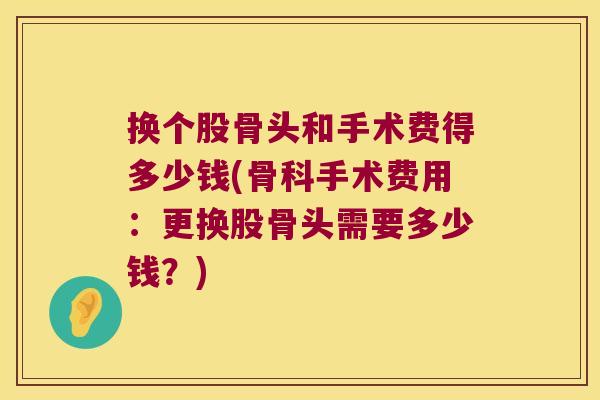 换个股骨头和手术费得多少钱(骨科手术费用：更换股骨头需要多少钱？)