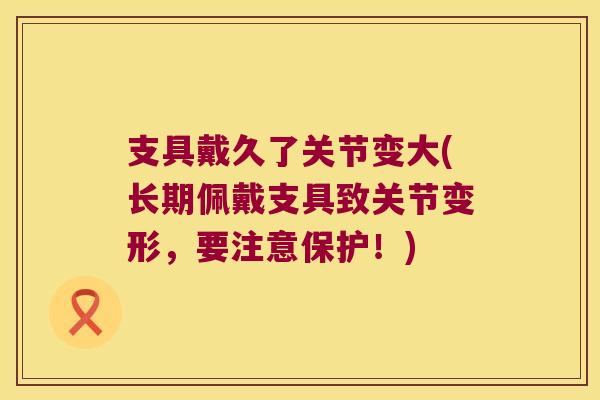 支具戴久了关节变大(长期佩戴支具致关节变形，要注意保护！)