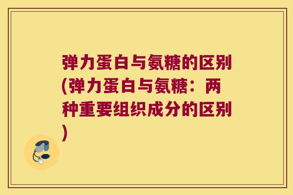 弹力蛋白与氨糖的区别(弹力蛋白与氨糖：两种重要组织成分的区别)