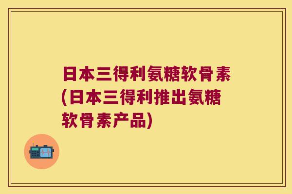 日本三得利氨糖软骨素(日本三得利推出氨糖软骨素产品)