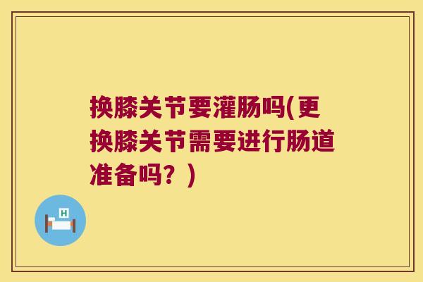 换膝关节要灌肠吗(更换膝关节需要进行肠道准备吗？)