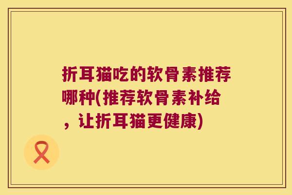 折耳猫吃的软骨素推荐哪种(推荐软骨素补给,让折耳猫更健康) 折耳猫吃的软骨素推荐哪种(推荐软骨素补给,让折耳猫更健康)