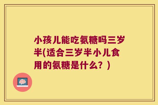 小孩儿能吃氨糖吗三岁半(适合三岁半小儿食用的氨糖是什么?) 小孩儿能吃氨糖吗三岁半(适合三岁半小儿食用的氨糖是什么?)
