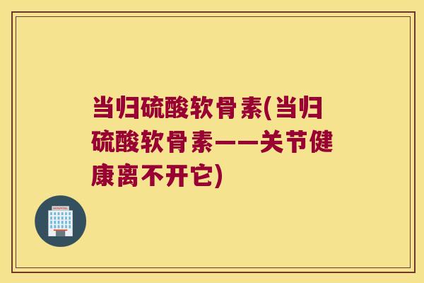 当归硫酸软骨素(当归硫酸软骨素——关节健康离不开它)