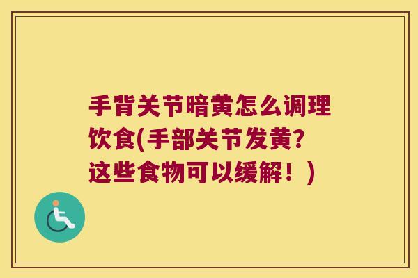 手背关节暗黄怎么调理饮食(手部关节发黄？这些食物可以缓解！)