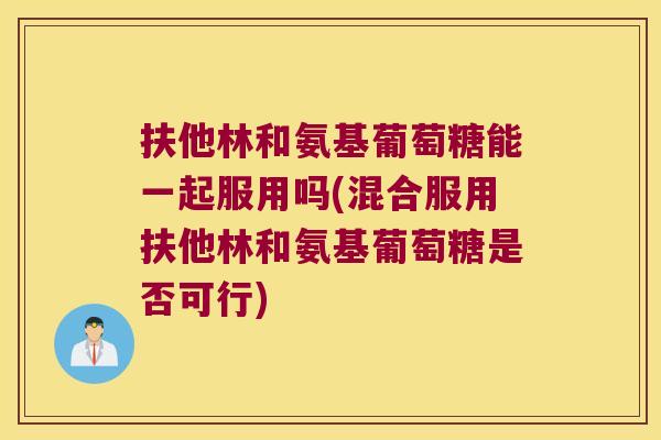 扶他林和氨基葡萄糖能一起服用吗(混合服用扶他林和氨基葡萄糖是否可行)