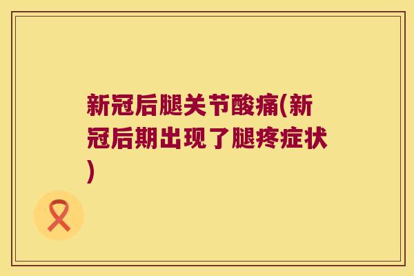 新冠后腿关节酸痛(新冠后期出现了腿疼症状)