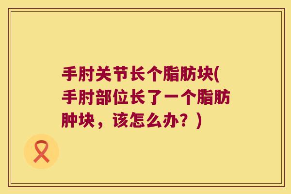 手肘关节长个脂肪块(手肘部位长了一个脂肪肿块,该怎么办?) 手肘关节长个脂肪块(手肘部位长了一个脂肪肿块,该怎么办?)