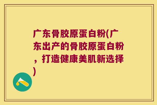 广东骨胶原蛋白粉(广东出产的骨胶原蛋白粉，打造健康美肌新选择)