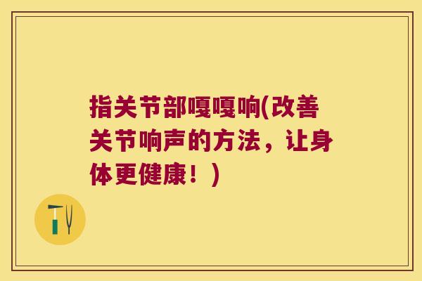 指关节部嘎嘎响(改善关节响声的方法,让身体更健康!) 指关节部嘎嘎响(改善关节响声的方法,让身体更健康!)