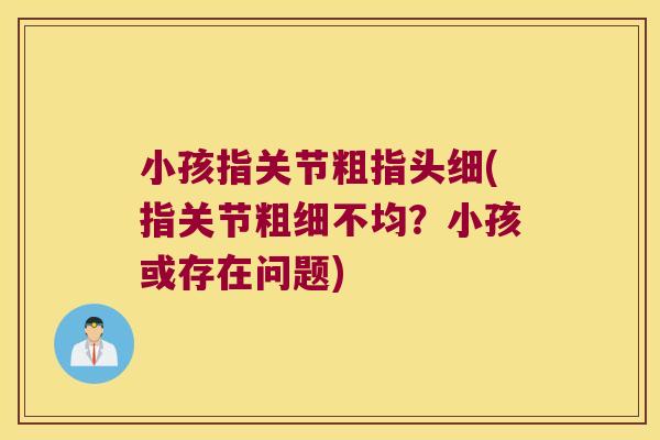 小孩指关节粗指头细(指关节粗细不均？小孩或存在问题)