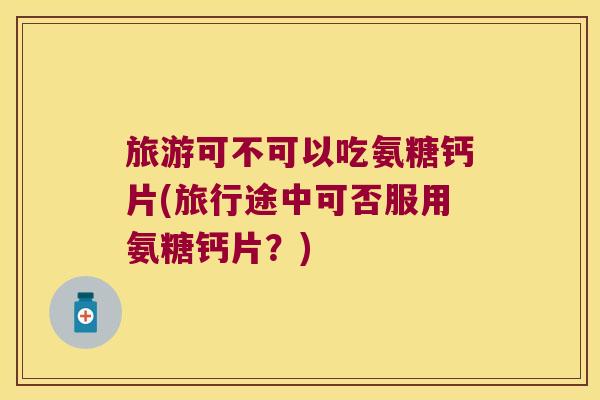 旅游可不可以吃氨糖钙片(旅行途中可否服用氨糖钙片？)
