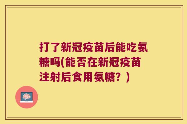 打了新冠疫苗后能吃氨糖吗(能否在新冠疫苗注射后食用氨糖？)