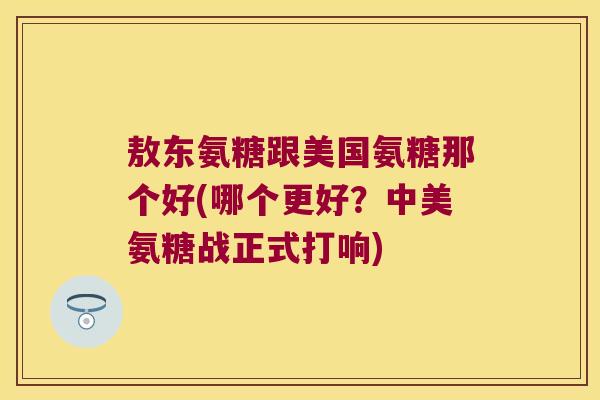 敖东氨糖跟美国氨糖那个好(哪个更好？中美氨糖战正式打响)