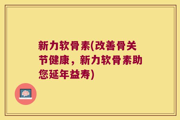 新力软骨素(改善骨关节健康，新力软骨素助您延年益寿)