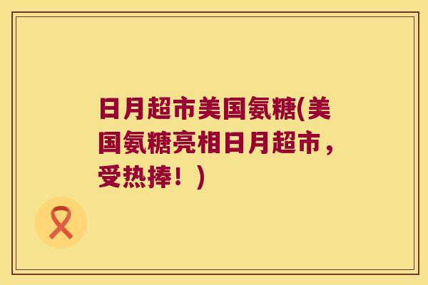 日月超市美国氨糖(美国氨糖亮相日月超市，受热捧！)