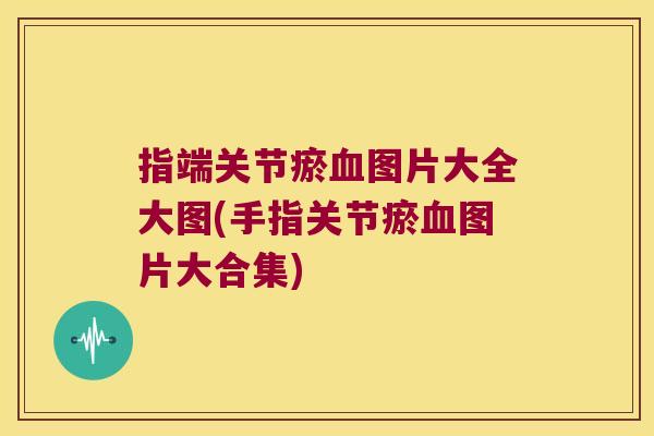 指端关节瘀图片大全大图(手指关节瘀图片大合集) 指端关节瘀图片大全大图(手指关节瘀图片大合集)