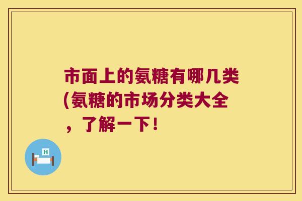 市面上的氨糖有哪几类(氨糖的市场分类大全,了解一下! 市面上的氨糖有哪几类(氨糖的市场分类大全,了解一下!
