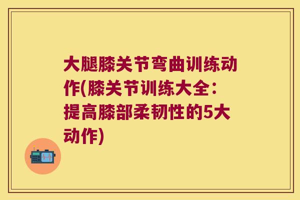 大腿膝关节弯曲训练动作(膝关节训练大全：提高膝部柔韧性的5大动作)