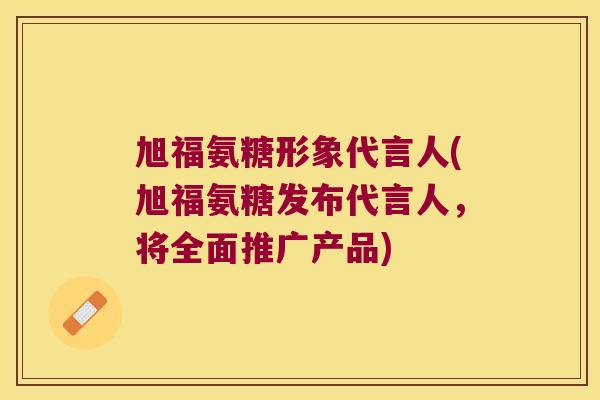 旭福氨糖形象代言人(旭福氨糖发布代言人，将全面推广产品)