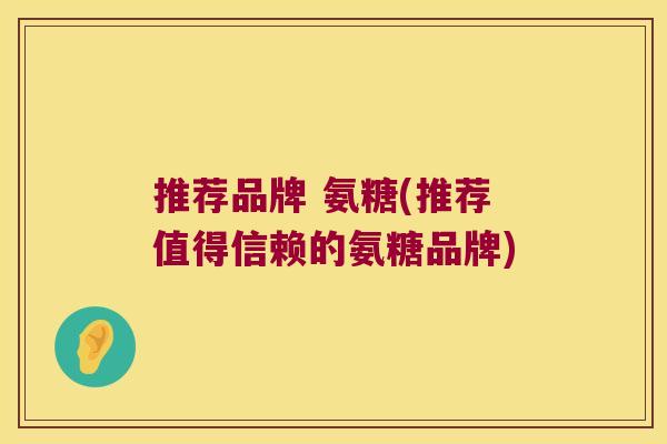 推荐品牌 氨糖(推荐值得信赖的氨糖品牌) 推荐品牌 氨糖(推荐值得信赖的氨糖品牌)