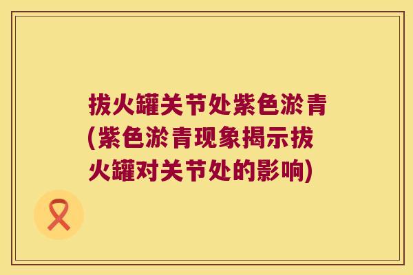 拔火罐关节处紫色淤青(紫色淤青现象揭示拔火罐对关节处的影响)