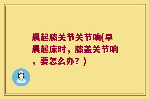 晨起膝关节关节响(早晨起床时，膝盖关节响，要怎么办？)