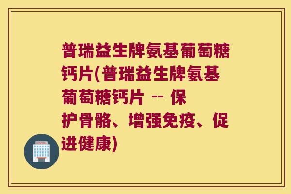 普瑞益生牌氨基葡萄糖钙片(普瑞益生牌氨基葡萄糖钙片 -- 保护骨骼、增强免疫、促进健康)