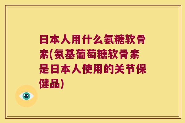 日本人用什么氨糖软骨素(氨基葡萄糖软骨素是日本人使用的关节保健品)