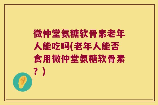 微仲堂氨糖软骨素老年人能吃吗(老年人能否食用微仲堂氨糖软骨素?) 微仲堂氨糖软骨素老年人能吃吗(老年人能否食用微仲堂氨糖软骨素?)