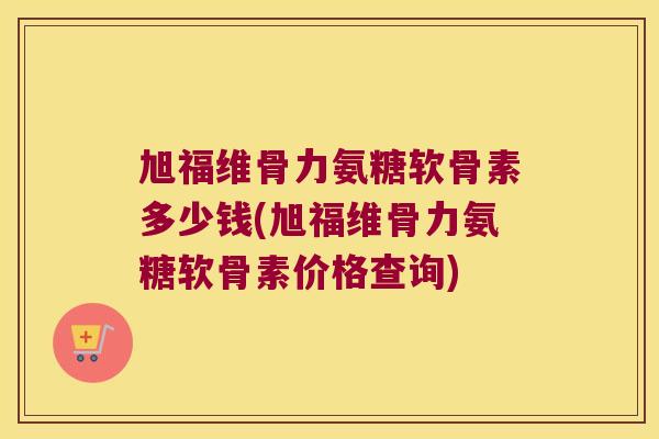 旭福维骨力氨糖软骨素多少钱(旭福维骨力氨糖软骨素价格查询)