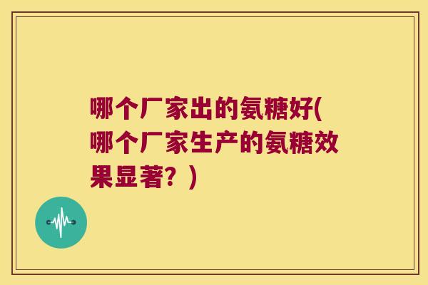 哪个厂家出的氨糖好(哪个厂家生产的氨糖效果显著?) 哪个厂家出的氨糖好(哪个厂家生产的氨糖效果显著?)