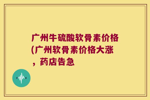 广州牛硫酸软骨素价格(广州软骨素价格大涨，药店告急