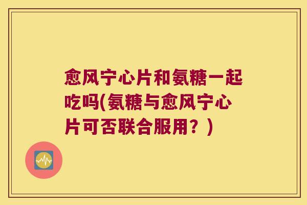 愈风宁心片和氨糖一起吃吗(氨糖与愈风宁心片可否联合服用？)