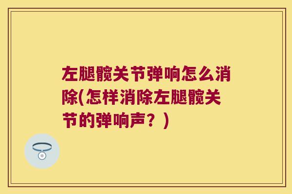 左腿髋关节弹响怎么消除(怎样消除左腿髋关节的弹响声？)