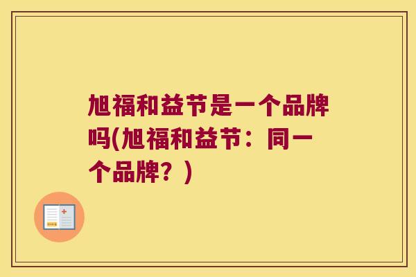 旭福和益节是一个品牌吗(旭福和益节:同一个品牌?) 旭福和益节是一个品牌吗(旭福和益节:同一个品牌?)