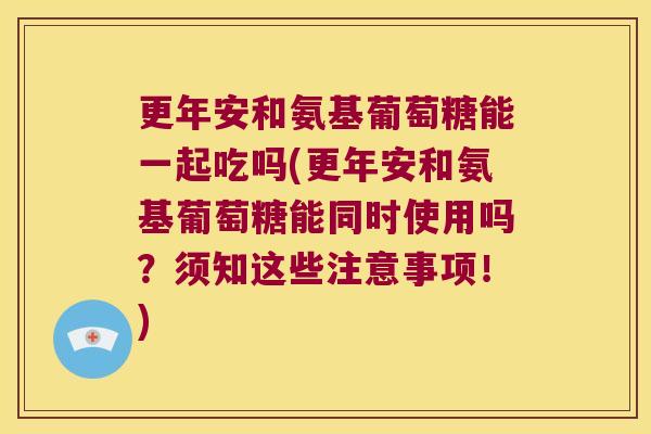 更年安和氨基葡萄糖能一起吃吗(更年安和氨基葡萄糖能同时使用吗?须知这些注意事项!) 更年安和氨基葡萄糖能一起吃吗(更年安和氨基葡萄糖能同时使用吗?须知这些注意事项!)