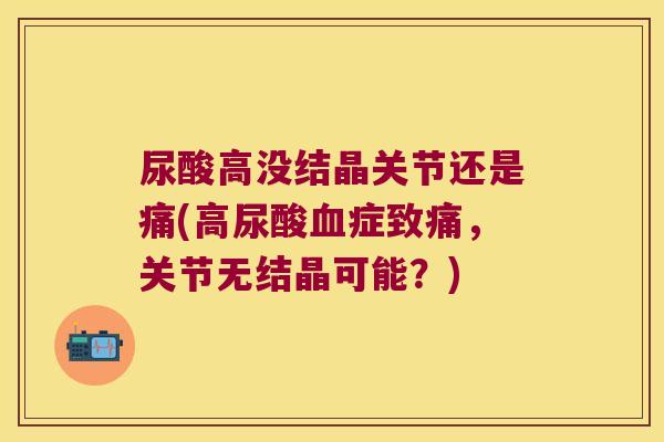 尿酸高没结晶关节还是痛(高尿酸症致痛,关节无结晶可能?) 尿酸高没结晶关节还是痛(高尿酸症致痛,关节无结晶可能?)