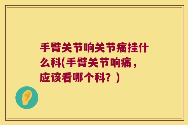 手臂关节响关节痛挂什么科(手臂关节响痛,应该看哪个科?) 手臂关节响关节痛挂什么科(手臂关节响痛,应该看哪个科?)