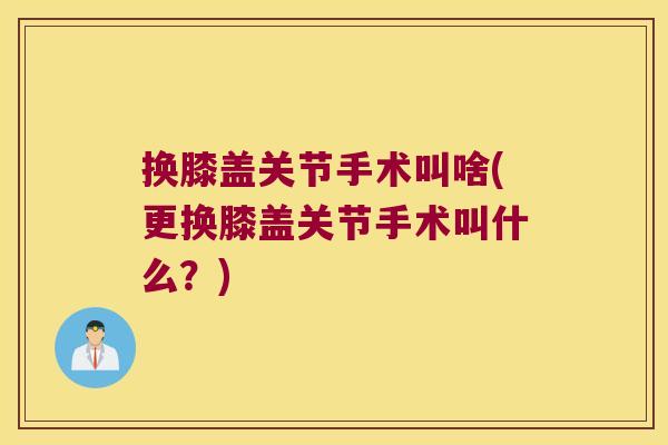 换膝盖关节手术叫啥(更换膝盖关节手术叫什么?) 换膝盖关节手术叫啥(更换膝盖关节手术叫什么?)