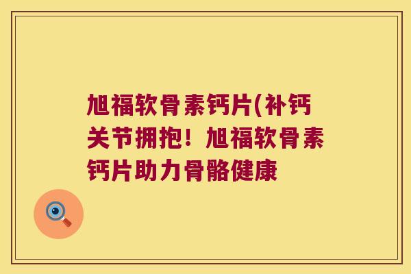 旭福软骨素钙片(补钙关节拥抱！旭福软骨素钙片助力骨骼健康