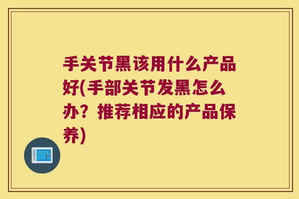 手关节黑该用什么产品好(手部关节发黑怎么办?推荐相应的产品保养) 手关节黑该用什么产品好(手部关节发黑怎么办?推荐相应的产品保养)