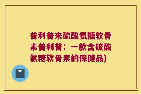 普利普来硫酸氨糖软骨素普利普:一款含硫酸氨糖软骨素的保健品) 普利普来硫酸氨糖软骨素普利普:一款含硫酸氨糖软骨素的保健品)