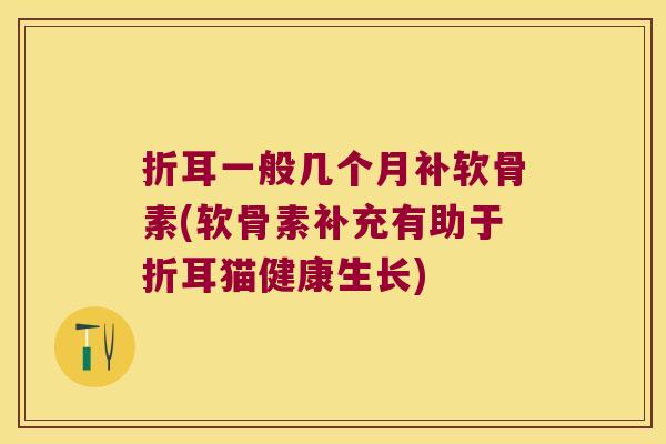 折耳一般几个月补软骨素(软骨素补充有助于折耳猫健康生长)