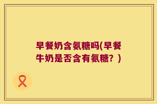 早餐奶含氨糖吗(早餐牛奶是否含有氨糖？)