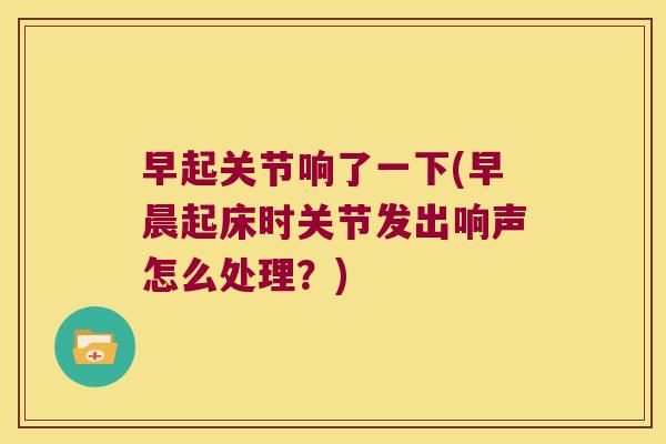 早起关节响了一下(早晨起床时关节发出响声怎么处理？)