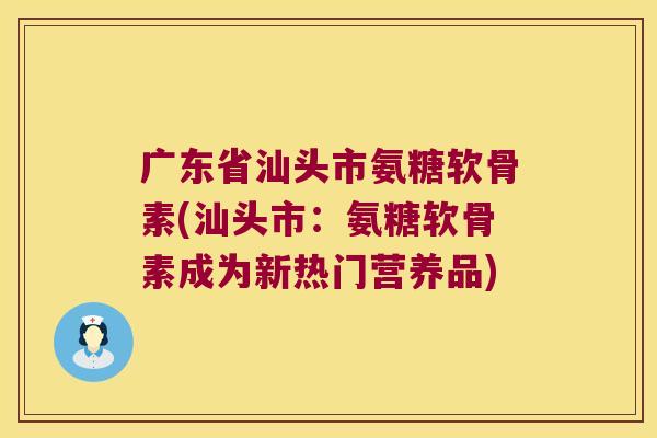 广东省汕头市氨糖软骨素(汕头市：氨糖软骨素成为新热门营养品)