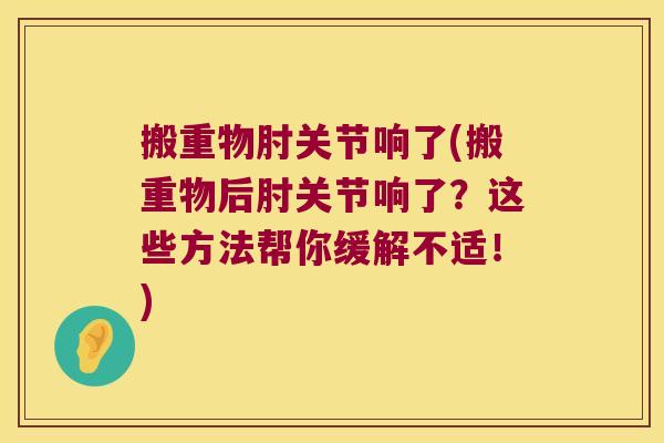 搬重物肘关节响了(搬重物后肘关节响了？这些方法帮你缓解不适！)